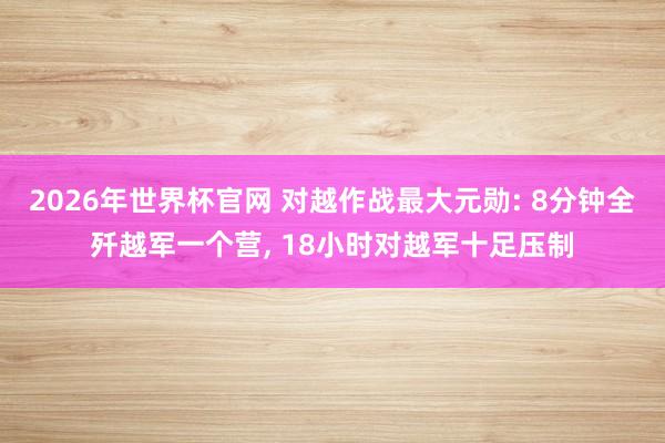 2026年世界杯官网 对越作战最大元勋: 8分钟全歼越军一个营， 18小时对越军十足压制