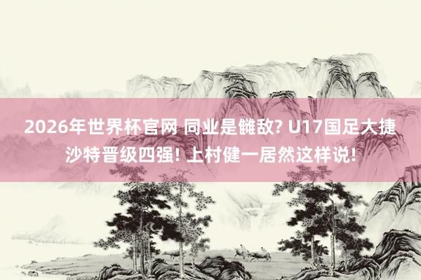 2026年世界杯官网 同业是雠敌? U17国足大捷沙特晋级四强! 上村健一居然这样说!