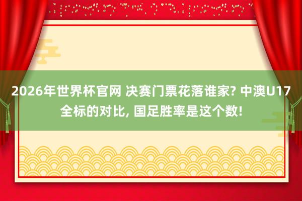 2026年世界杯官网 决赛门票花落谁家? 中澳U17全标的对比， 国足胜率是这个数!