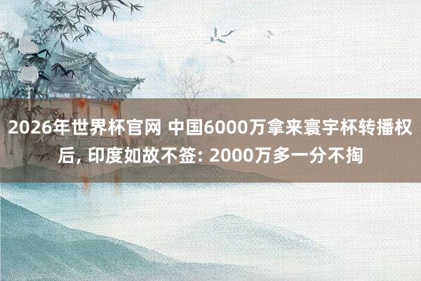 2026年世界杯官网 中国6000万拿来寰宇杯转播权后， 印度如故不签: 2000万多一分不掏