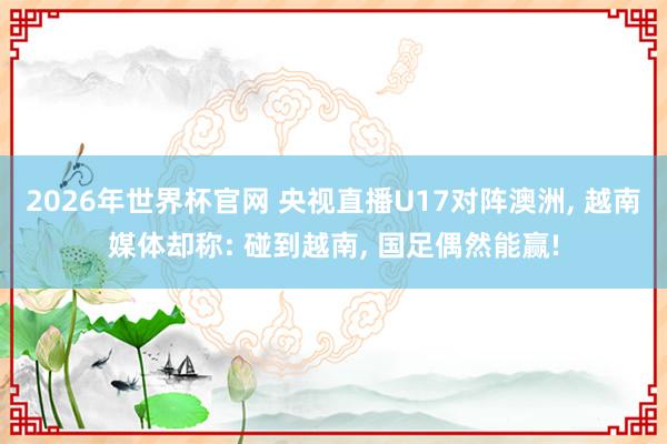 2026年世界杯官网 央视直播U17对阵澳洲， 越南媒体却称: 碰到越南， 国足偶然能赢!