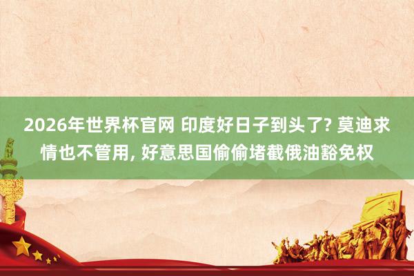 2026年世界杯官网 印度好日子到头了? 莫迪求情也不管用， 好意思国偷偷堵截俄油豁免权