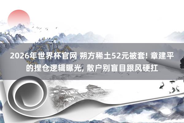 2026年世界杯官网 朔方稀土52元被套! 章建平的捏仓逻辑曝光， 散户别盲目跟风硬扛