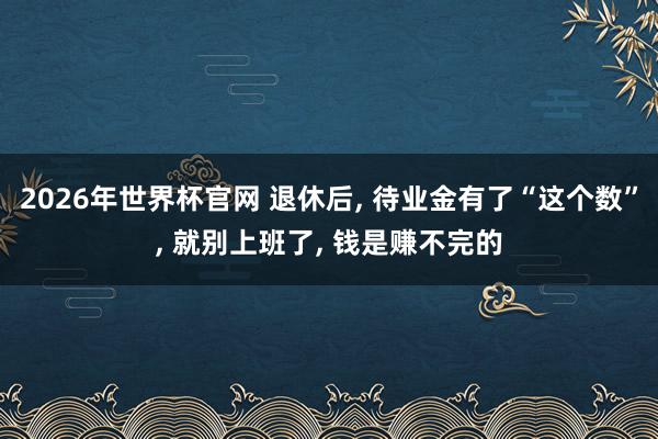 2026年世界杯官网 退休后， 待业金有了“这个数”， 就别上班了， 钱是赚不完的