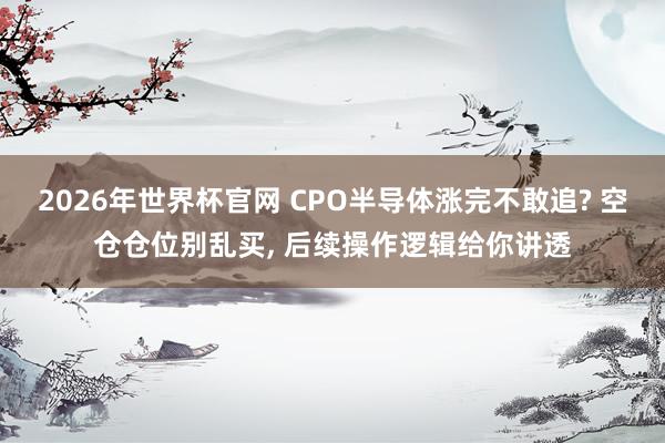 2026年世界杯官网 CPO半导体涨完不敢追? 空仓仓位别乱买， 后续操作逻辑给你讲透
