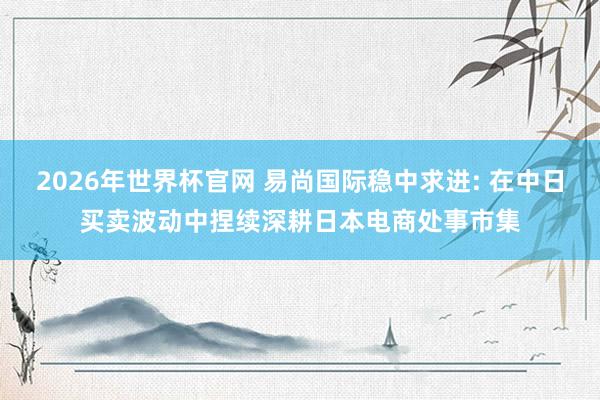 2026年世界杯官网 易尚国际稳中求进: 在中日买卖波动中捏续深耕日本电商处事市集