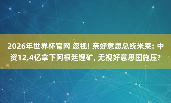 2026年世界杯官网 忽视! 亲好意思总统米莱: 中资12.4亿拿下阿根廷锂矿， 无视好意思国施压?
