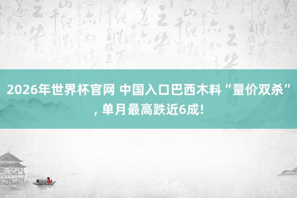 2026年世界杯官网 中国入口巴西木料“量价双杀”， 单月最高跌近6成!