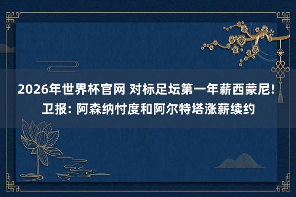 2026年世界杯官网 对标足坛第一年薪西蒙尼! 卫报: 阿森纳忖度和阿尔特塔涨薪续约