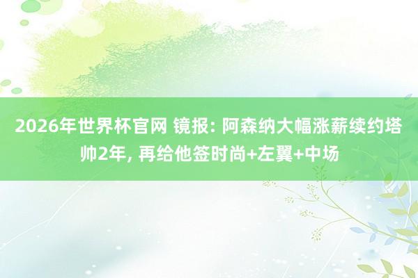 2026年世界杯官网 镜报: 阿森纳大幅涨薪续约塔帅2年， 再给他签时尚+左翼+中场
