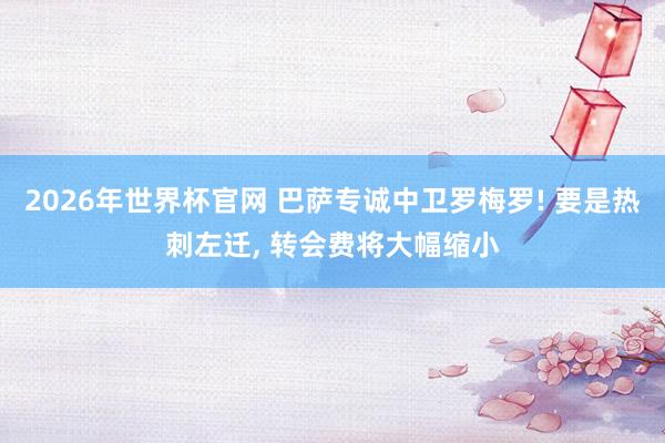 2026年世界杯官网 巴萨专诚中卫罗梅罗! 要是热刺左迁， 转会费将大幅缩小