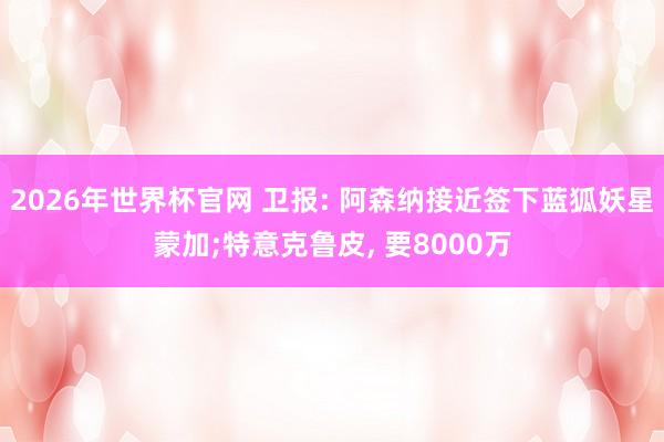 2026年世界杯官网 卫报: 阿森纳接近签下蓝狐妖星蒙加;特意克鲁皮， 要8000万