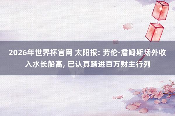 2026年世界杯官网 太阳报: 劳伦·詹姆斯场外收入水长船高， 已认真踏进百万财主行列