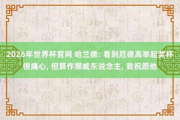 2026年世界杯官网 哈兰德: 看到厄德高举起奖杯很痛心， 但算作挪威东说念主， 我祝愿他