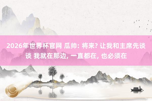 2026年世界杯官网 瓜帅: 将来? 让我和主席先谈谈 我就在那边， 一直都在， 也必须在