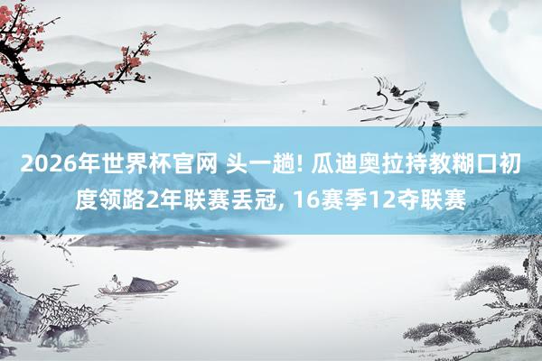 2026年世界杯官网 头一趟! 瓜迪奥拉持教糊口初度领路2年联赛丢冠， 16赛季12夺联赛
