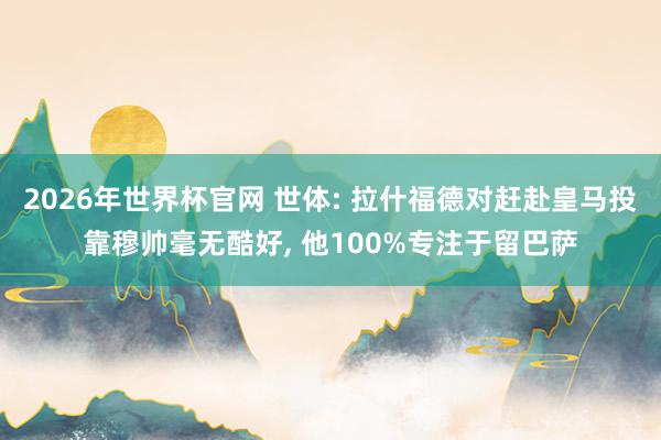 2026年世界杯官网 世体: 拉什福德对赶赴皇马投靠穆帅毫无酷好， 他100%专注于留巴萨