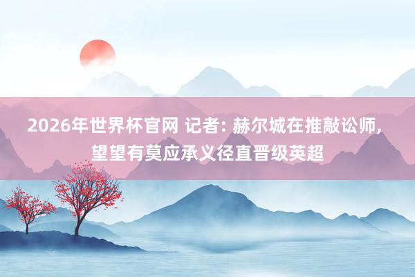 2026年世界杯官网 记者: 赫尔城在推敲讼师， 望望有莫应承义径直晋级英超