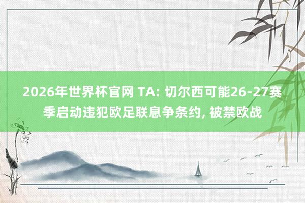 2026年世界杯官网 TA: 切尔西可能26-27赛季启动违犯欧足联息争条约， 被禁欧战