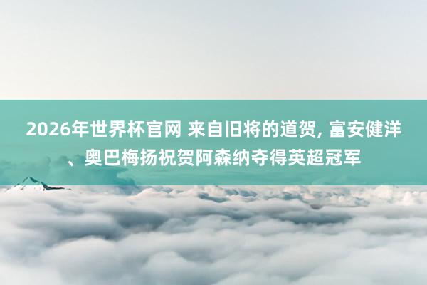 2026年世界杯官网 来自旧将的道贺， 富安健洋、奥巴梅扬祝贺阿森纳夺得英超冠军