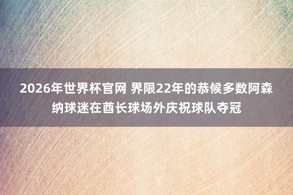 2026年世界杯官网 界限22年的恭候多数阿森纳球迷在酋长球场外庆祝球队夺冠