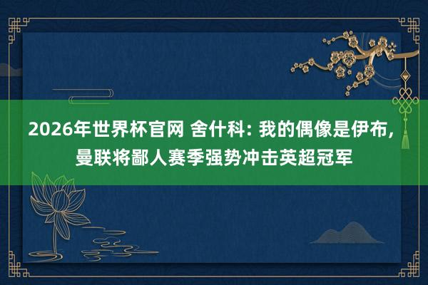 2026年世界杯官网 舍什科: 我的偶像是伊布， 曼联将鄙人赛季强势冲击英超冠军