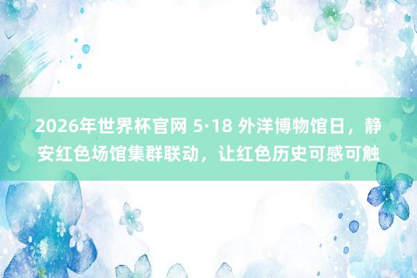 2026年世界杯官网 5·18 外洋博物馆日，静安红色场馆集群联动，让红色历史可感可触