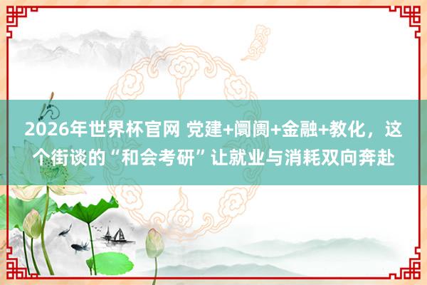2026年世界杯官网 党建+阛阓+金融+教化，这个街谈的“和会考研”让就业与消耗双向奔赴