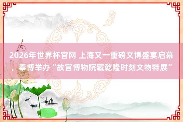 2026年世界杯官网 上海又一重磅文博盛宴启幕，奉博举办“故宫博物院藏乾隆时刻文物特展”