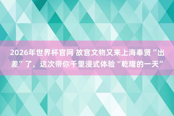 2026年世界杯官网 故宫文物又来上海奉贤“出差”了，这次带你千里浸式体验“乾隆的一天”