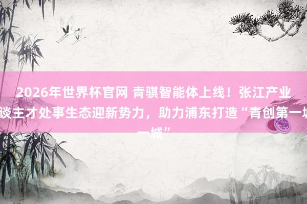 2026年世界杯官网 青骐智能体上线！张江产业东谈主才处事生态迎新势力，助力浦东打造“青创第一城”