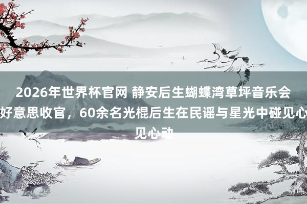 2026年世界杯官网 静安后生蝴蝶湾草坪音乐会甘好意思收官，60余名光棍后生在民谣与星光中碰见心动