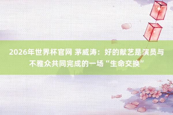 2026年世界杯官网 茅威涛：好的献艺是演员与不雅众共同完成的一场“生命交换”
