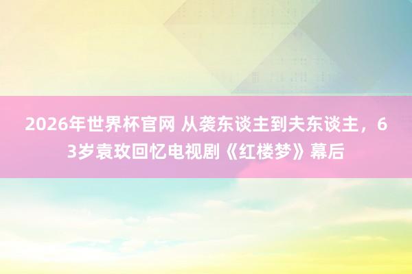 2026年世界杯官网 从袭东谈主到夫东谈主，63岁袁玫回忆电视剧《红楼梦》幕后