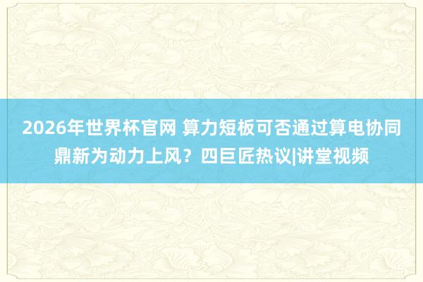 2026年世界杯官网 算力短板可否通过算电协同鼎新为动力上风？四巨匠热议|讲堂视频