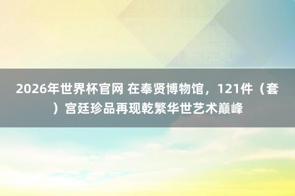 2026年世界杯官网 在奉贤博物馆，121件（套）宫廷珍品再现乾繁华世艺术巅峰