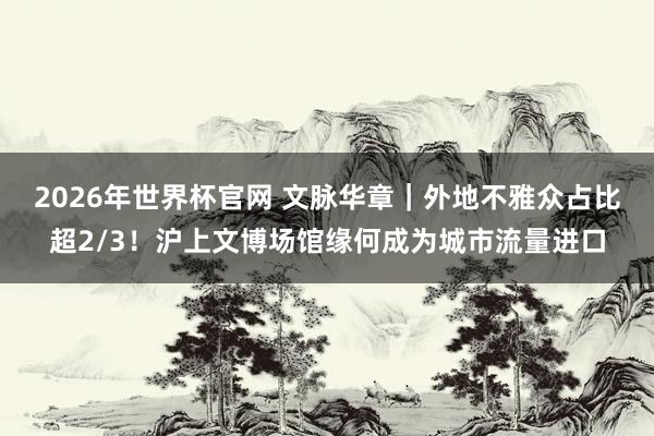 2026年世界杯官网 文脉华章｜外地不雅众占比超2/3！沪上文博场馆缘何成为城市流量进口