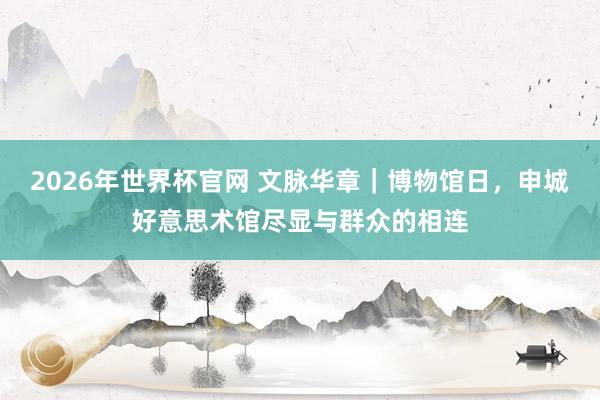2026年世界杯官网 文脉华章｜博物馆日，申城好意思术馆尽显与群众的相连