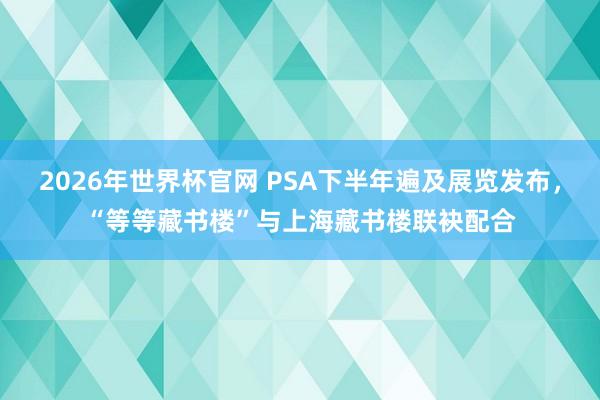 2026年世界杯官网 PSA下半年遍及展览发布，“等等藏书楼”与上海藏书楼联袂配合