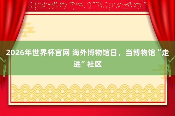 2026年世界杯官网 海外博物馆日，当博物馆“走进”社区
