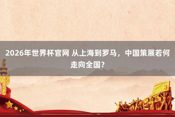 2026年世界杯官网 从上海到罗马，中国策展若何走向全国？