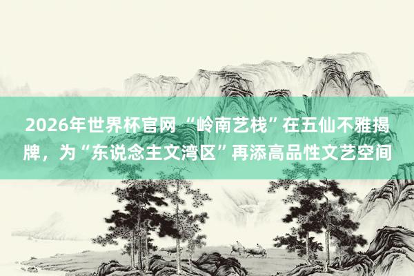2026年世界杯官网 “岭南艺栈”在五仙不雅揭牌，为“东说念主文湾区”再添高品性文艺空间