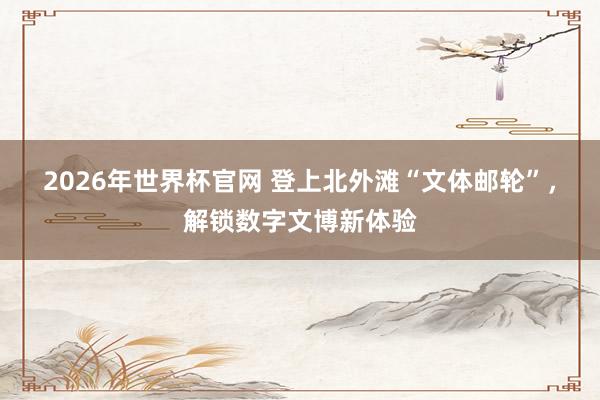 2026年世界杯官网 登上北外滩“文体邮轮”，解锁数字文博新体验
