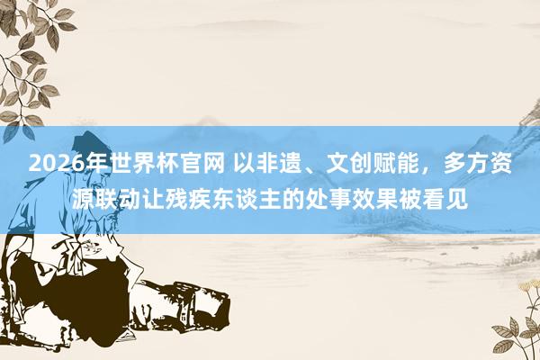 2026年世界杯官网 以非遗、文创赋能，多方资源联动让残疾东谈主的处事效果被看见