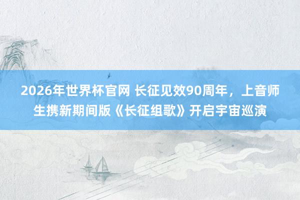 2026年世界杯官网 长征见效90周年，上音师生携新期间版《长征组歌》开启宇宙巡演