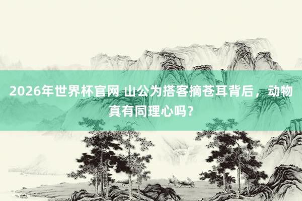 2026年世界杯官网 山公为搭客摘苍耳背后，动物真有同理心吗？