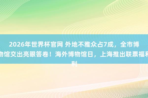 2026年世界杯官网 外地不雅众占7成，全市博物馆交出亮眼答卷！海外博物馆日，上海推出联票福利