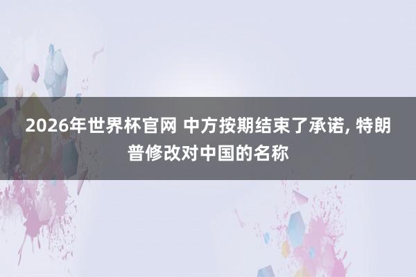 2026年世界杯官网 中方按期结束了承诺， 特朗普修改对中国的名称