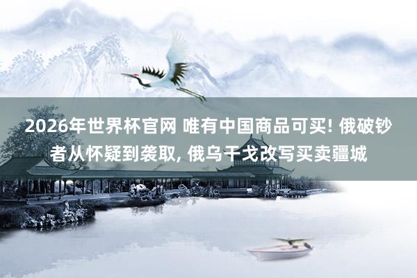 2026年世界杯官网 唯有中国商品可买! 俄破钞者从怀疑到袭取， 俄乌干戈改写买卖疆城