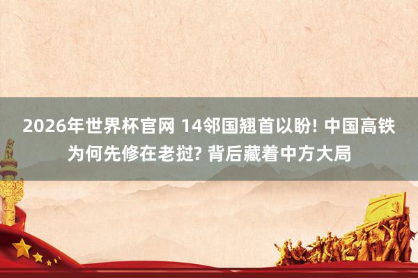 2026年世界杯官网 14邻国翘首以盼! 中国高铁为何先修在老挝? 背后藏着中方大局